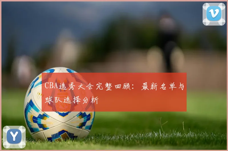 CBA选秀大会完整回顾：最新名单与球队选择分析