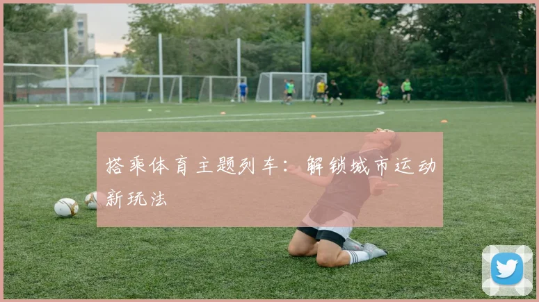 搭乘体育主题列车：解锁城市运动新玩法