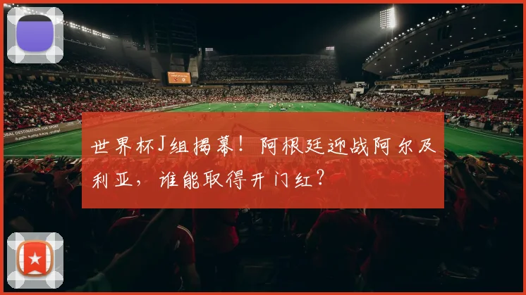 世界杯J组揭幕！阿根廷迎战阿尔及利亚，谁能取得开门红？
