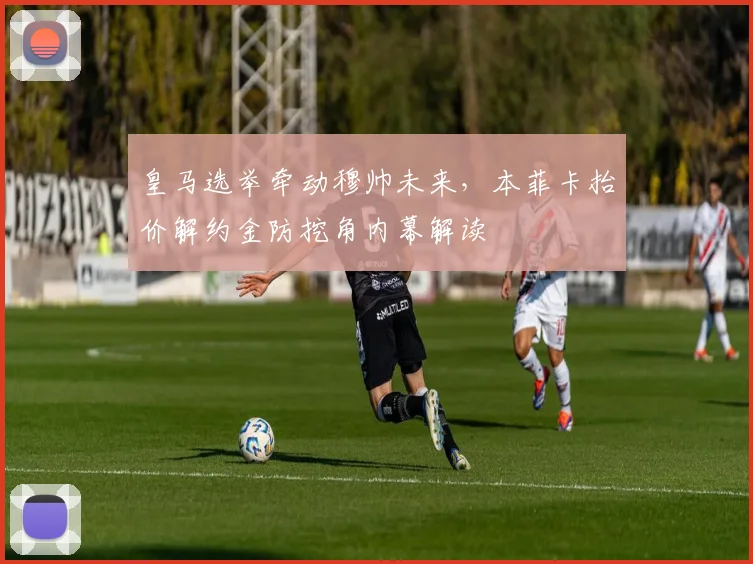 皇马选举牵动穆帅未来，本菲卡抬价解约金防挖角内幕解读