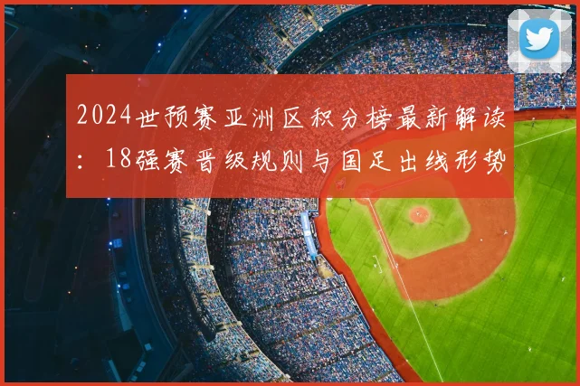 2024世预赛亚洲区积分榜最新解读：18强赛晋级规则与国足出线形势分析
