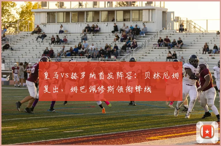 皇马vs赫罗纳首发阵容：贝林厄姆复出，姆巴佩修斯领衔锋线